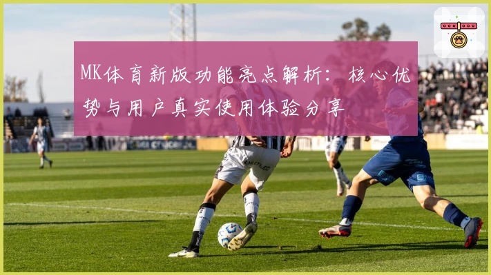 MK体育新版功能亮点解析：核心优势与用户真实使用体验分享